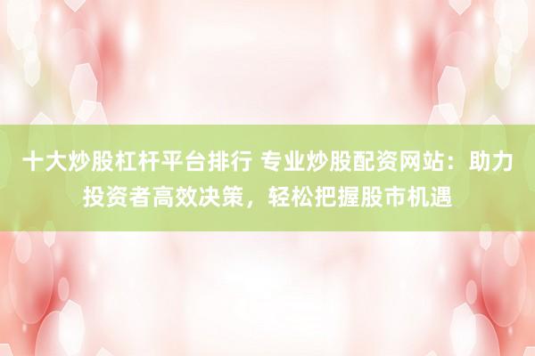 十大炒股杠杆平台排行 专业炒股配资网站：助力投资者高效决策，轻松把握股市机遇