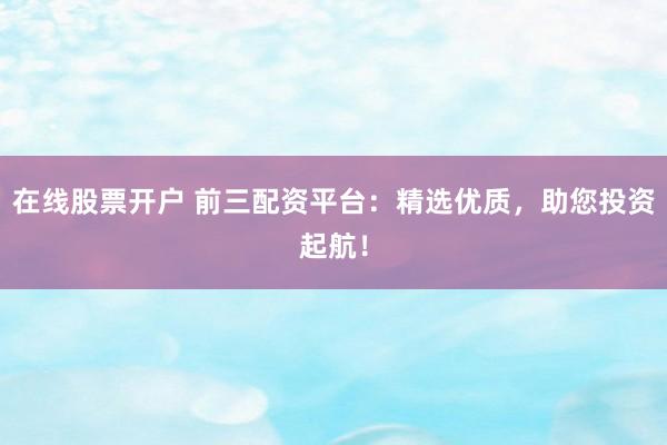 在线股票开户 前三配资平台：精选优质，助您投资起航！