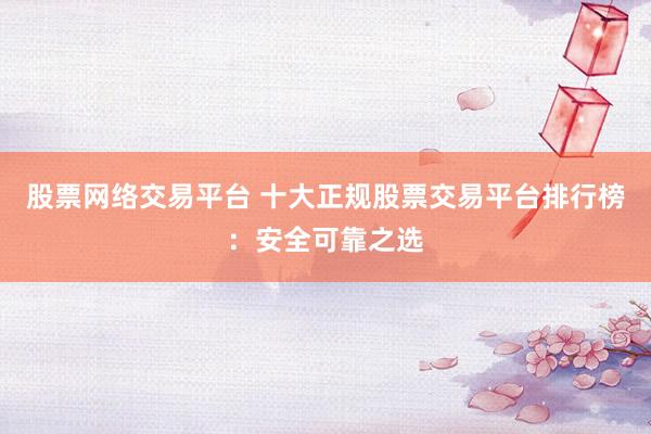 股票网络交易平台 十大正规股票交易平台排行榜：安全可靠之选