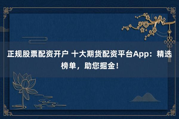 正规股票配资开户 十大期货配资平台App：精选榜单，助您掘金！