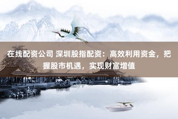 在线配资公司 深圳股指配资：高效利用资金，把握股市机遇，实现财富增值