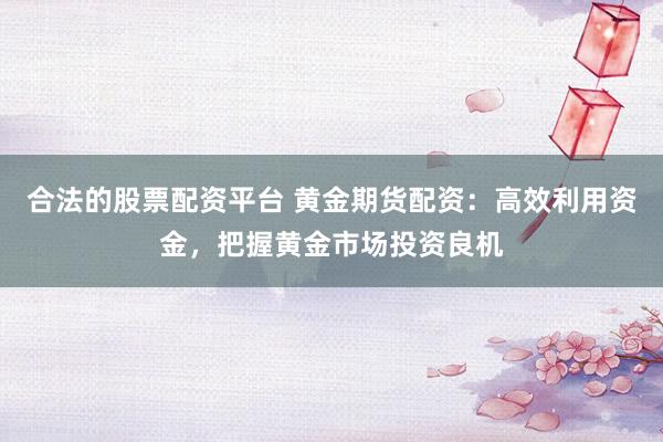 合法的股票配资平台 黄金期货配资：高效利用资金，把握黄金市场投资良机