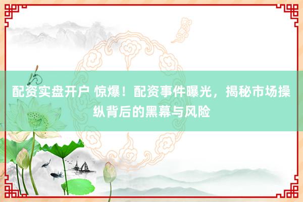 配资实盘开户 惊爆！配资事件曝光，揭秘市场操纵背后的黑幕与风险