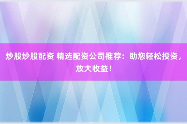 炒股炒股配资 精选配资公司推荐：助您轻松投资，放大收益！