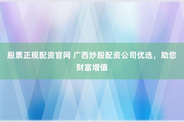 股票正规配资官网 广西炒股配资公司优选，助您财富增值