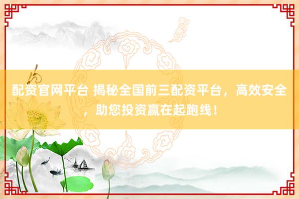 配资官网平台 揭秘全国前三配资平台，高效安全，助您投资赢在起跑线！