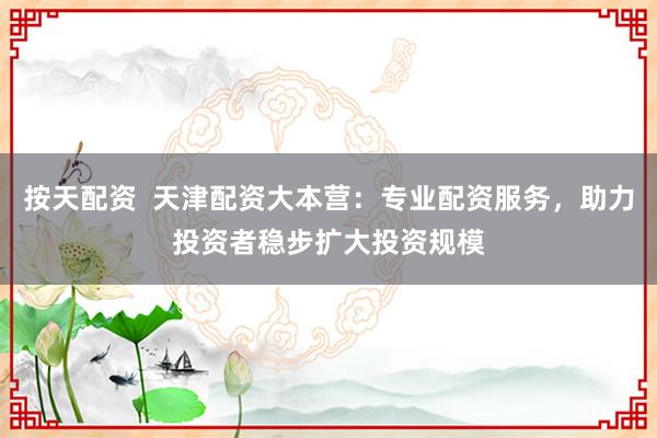 按天配资  天津配资大本营：专业配资服务，助力投资者稳步扩大投资规模