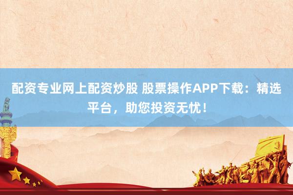 配资专业网上配资炒股 股票操作APP下载：精选平台，助您投资无忧！