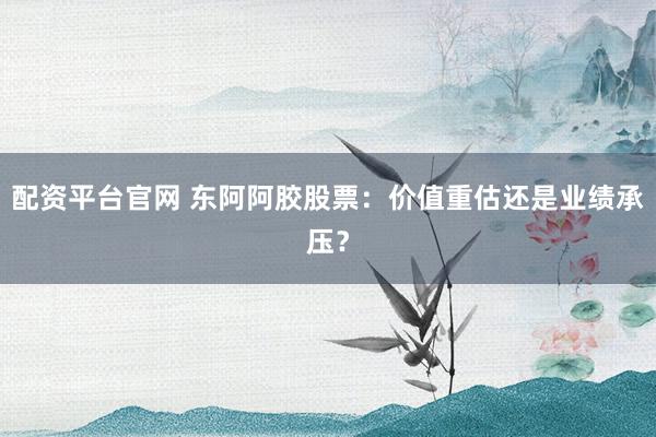 配资平台官网 东阿阿胶股票：价值重估还是业绩承压？