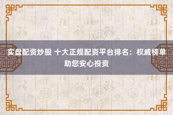 实盘配资炒股 十大正规配资平台排名：权威榜单助您安心投资