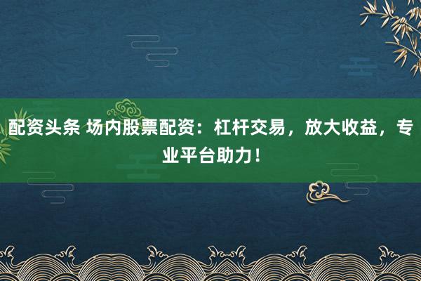 配资头条 场内股票配资：杠杆交易，放大收益，专业平台助力！
