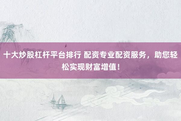 十大炒股杠杆平台排行 配资专业配资服务，助您轻松实现财富增值！