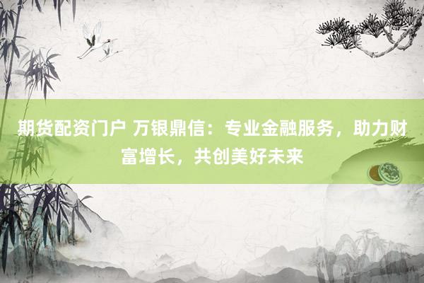 期货配资门户 万银鼎信：专业金融服务，助力财富增长，共创美好未来