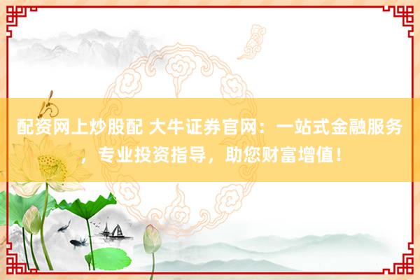 配资网上炒股配 大牛证券官网：一站式金融服务，专业投资指导，助您财富增值！