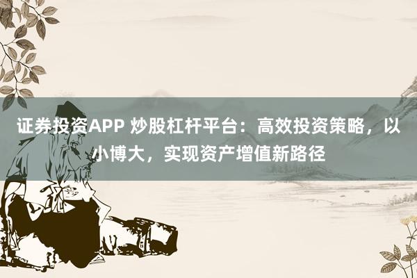 证券投资APP 炒股杠杆平台：高效投资策略，以小博大，实现资产增值新路径