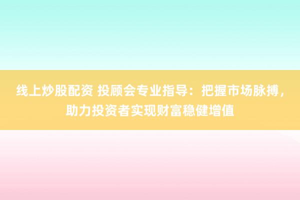线上炒股配资 投顾会专业指导：把握市场脉搏，助力投资者实现财富稳健增值