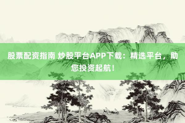 股票配资指南 炒股平台APP下载：精选平台，助您投资起航！