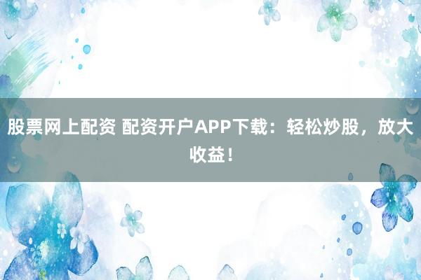 股票网上配资 配资开户APP下载：轻松炒股，放大收益！