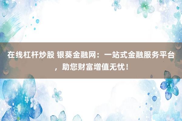 在线杠杆炒股 银葵金融网：一站式金融服务平台，助您财富增值无忧！