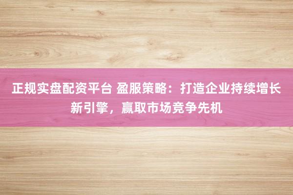 正规实盘配资平台 盈服策略：打造企业持续增长新引擎，赢取市场竞争先机