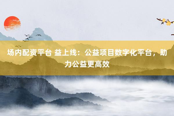 场内配资平台 益上线：公益项目数字化平台，助力公益更高效