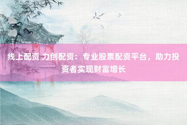 线上配资 力创配资：专业股票配资平台，助力投资者实现财富增长