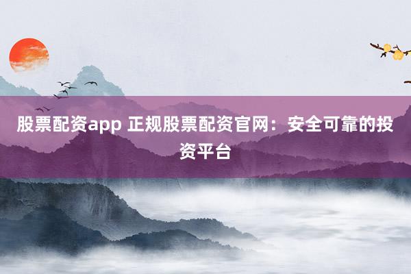 股票配资app 正规股票配资官网：安全可靠的投资平台