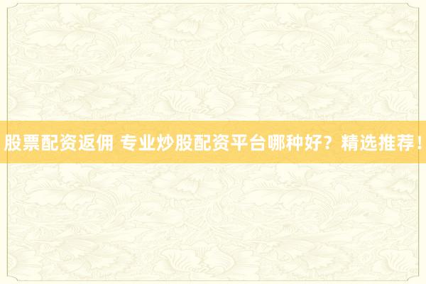 股票配资返佣 专业炒股配资平台哪种好？精选推荐！