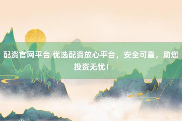 配资官网平台 优选配资放心平台，安全可靠，助您投资无忧！