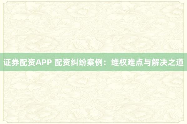 证券配资APP 配资纠纷案例：维权难点与解决之道