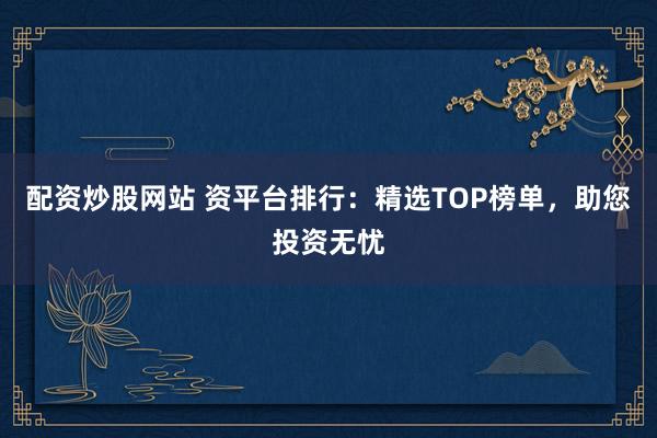 配资炒股网站 资平台排行：精选TOP榜单，助您投资无忧