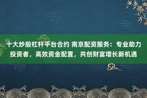 十大炒股杠杆平台合约 南京配资服务：专业助力投资者，高效资金配置，共创财富增长新机遇