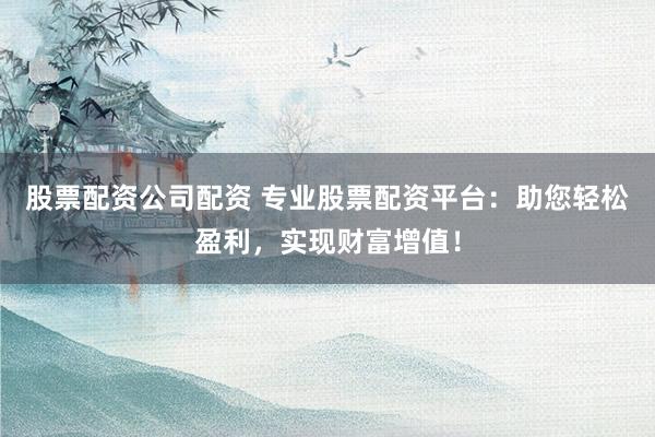 股票配资公司配资 专业股票配资平台：助您轻松盈利，实现财富增值！
