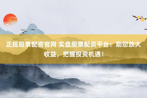 正规股票配资官网 实盘股票配资平台：助您放大收益，把握投资机遇！