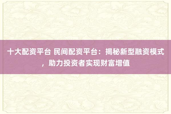 十大配资平台 民间配资平台：揭秘新型融资模式，助力投资者实现财富增值