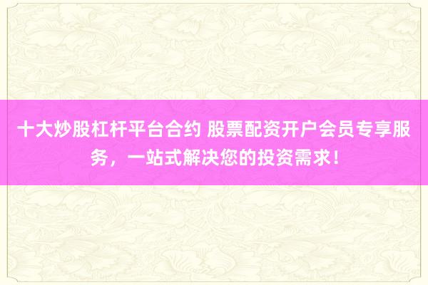 十大炒股杠杆平台合约 股票配资开户会员专享服务，一站式解决您的投资需求！