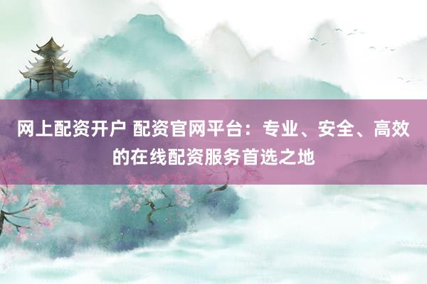 网上配资开户 配资官网平台：专业、安全、高效的在线配资服务首选之地