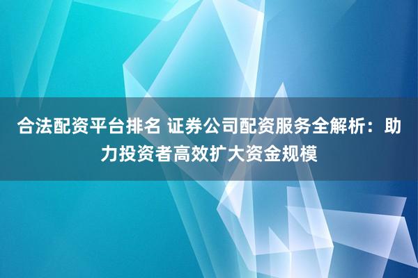 合法配资平台排名 证券公司配资服务全解析：助力投资者高效扩大资金规模