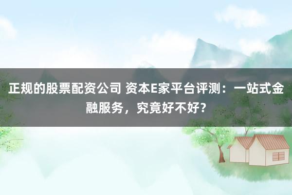 正规的股票配资公司 资本E家平台评测：一站式金融服务，究竟好不好？