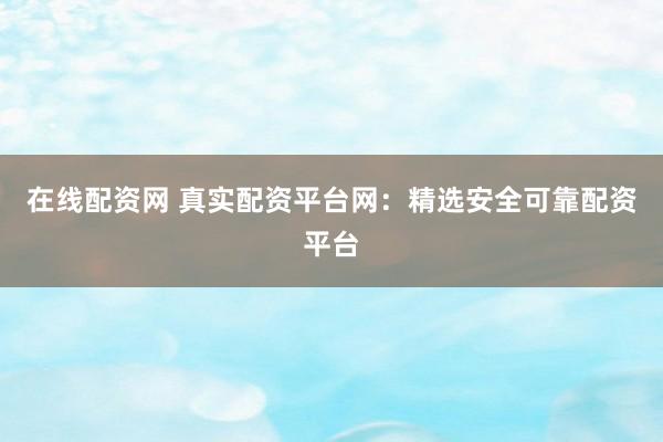 在线配资网 真实配资平台网：精选安全可靠配资平台
