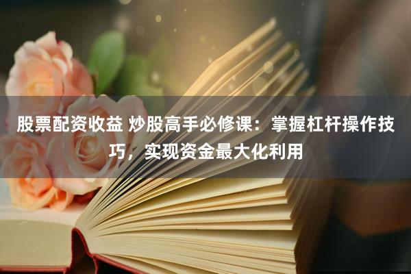 股票配资收益 炒股高手必修课：掌握杠杆操作技巧，实现资金最大化利用