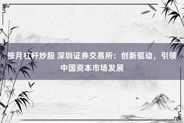 按月杠杆炒股 深圳证券交易所：创新驱动，引领中国资本市场发展