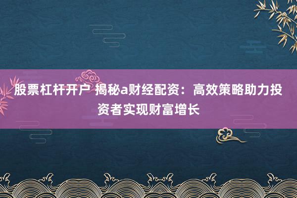股票杠杆开户 揭秘a财经配资：高效策略助力投资者实现财富增长