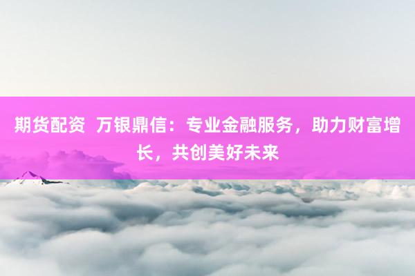 期货配资  万银鼎信：专业金融服务，助力财富增长，共创美好未来