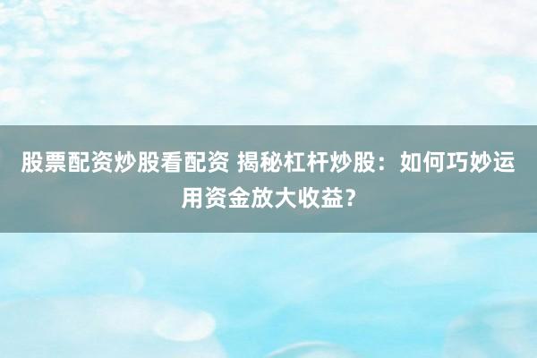 股票配资炒股看配资 揭秘杠杆炒股：如何巧妙运用资金放大收益？