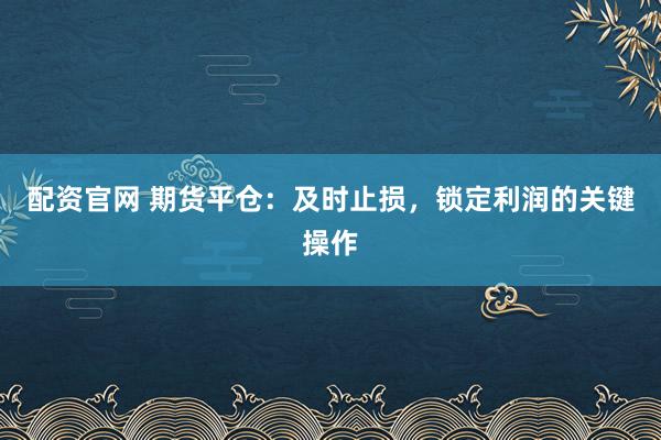 配资官网 期货平仓：及时止损，锁定利润的关键操作