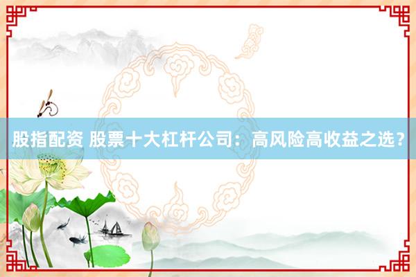 股指配资 股票十大杠杆公司：高风险高收益之选？