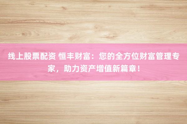 线上股票配资 恒丰财富：您的全方位财富管理专家，助力资产增值新篇章！
