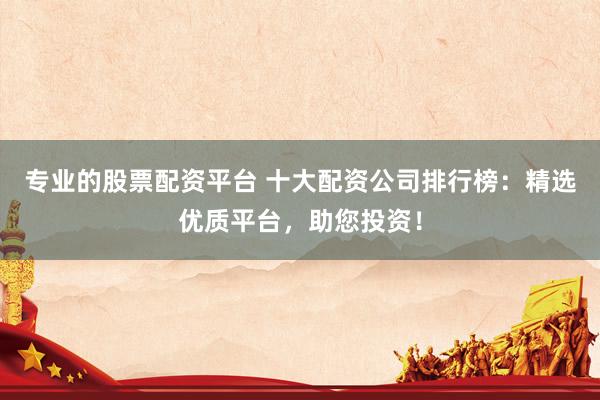 专业的股票配资平台 十大配资公司排行榜：精选优质平台，助您投资！