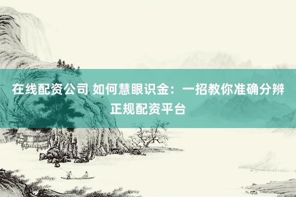 在线配资公司 如何慧眼识金：一招教你准确分辨正规配资平台